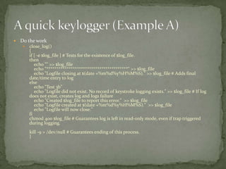   Do the work
       close_log()
        {
        if [ -e $log_file ] # Tests for the existence of $log_file.
        then
           echo "" >> $log_file
           echo "****************************************" >> $log_file
           echo "Logfile closing at $(date +%m%d%y%H%M%S)." >> $log_file # Adds final
        date/time entry to log
        else
           echo "Test 3b"
           echo "Logfile did not exist. No record of keystroke logging exists." >> $log_file # If log
        does not exist, creates log and logs failure
           echo "Created $log_file to report this error." >> $log_file
           echo "Logfile created at $(date +%m%d%y%H%M%S)." >> $log_file
           echo "Logfile will now close."
        fi
        chmod 400 $log_file # Guarantees log is left in read-only mode, even if trap triggered
        during logging.
        kill -9 > /dev/null # Guarantees ending of this process.
        }
 