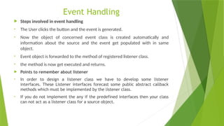 Event Handling
 Steps involved in event handling
• The User clicks the button and the event is generated.
• Now the object of concerned event class is created automatically and
information about the source and the event get populated with in same
object.
• Event object is forwarded to the method of registered listener class.
• the method is now get executed and returns.
 Points to remember about listener
• In order to design a listener class we have to develop some listener
interfaces. These Listener interfaces forecast some public abstract callback
methods which must be implemented by the listener class.
• If you do not implement the any if the predefined interfaces then your class
can not act as a listener class for a source object.
 