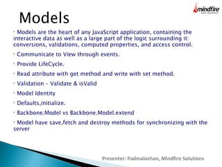 Presenter: Padmalochan, Mindfire Solutions
Models

Models are the heart of any JavaScript application, containing the
interactive data as well as a large part of the logic surrounding it:
conversions, validations, computed properties, and access control.

Communicate to View through events.

Provide LifeCycle.

Read attribute with get method and write with set method.

Validation – Validate & isValid

Model Identity

Defaults,initialize.

Backbone.Model vs Backbone.Model.extend

Model have save,fetch and destroy methods for synchronizing with the
server
 