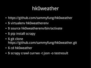 hk0weather
● https://github.com/sammyfung/hk0weather
● $ virtualenv hk0weatherenv
● $ source hk0weatherenv/bin/activate
● $ pip install scrapy
● $ git clone
https://github.com/sammyfung/hk0weather.git
● $ cd hk0weather
● $ scrapy crawl currwx -t json -o testresult
 