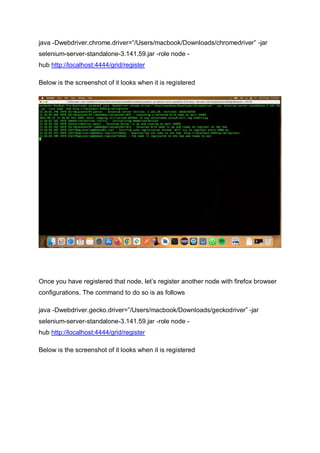 java -Dwebdriver.chrome.driver=”/Users/macbook/Downloads/chromedriver” -jar
selenium-server-standalone-3.141.59.jar -role node -
hub http://localhost:4444/grid/register
Below is the screenshot of it looks when it is registered
Once you have registered that node, let’s register another node with firefox browser
configurations. The command to do so is as follows
java -Dwebdriver.gecko.driver=”/Users/macbook/Downloads/geckodriver” -jar
selenium-server-standalone-3.141.59.jar -role node -
hub http://localhost:4444/grid/register
Below is the screenshot of it looks when it is registered
 