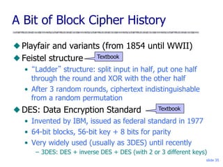 slide 35
A Bit of Block Cipher History
◆ Playfair and variants (from 1854 until WWII)
◆ Feistel structure
• “Ladder” structure: split input in half, put one half
through the round and XOR with the other half
• After 3 random rounds, ciphertext indistinguishable
from a random permutation
◆ DES: Data Encryption Standard
• Invented by IBM, issued as federal standard in 1977
• 64-bit blocks, 56-bit key + 8 bits for parity
• Very widely used (usually as 3DES) until recently
– 3DES: DES + inverse DES + DES (with 2 or 3 different keys)
Textbook
Textbook
 