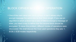 BLOCK CIPHER MODES OF OPERATION
• One of the main issue with block ciphers is that it allows only to
encrypt message the same size as their block length. If you use an
algorithm in which a block has a size of 64bit to encrypt a message of
65bit, you need a way to define how the second block should be
encrypted. To issue this problem, different modes of operations were
discovered. We shall discuss the most used operations they are: 1.
ECB 2. ECB modes respectively
 