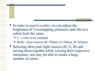  In order to match a color, we can adjust the
brightness of 3 overlapping primaries until the two
colors look the same.
 C = color to be matched
 RGB = laser sources (R=700nm, G=546nm, B=435nm)
 Selecting three pure light sources (R, G, B) and
mixing them together while varying their respective
intensities, one may be able to create a large
number of colors.
 