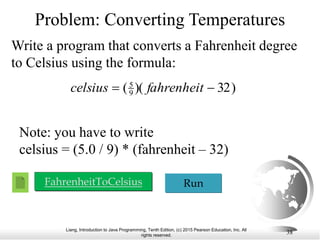 Liang, Introduction to Java Programming, Tenth Edition, (c) 2015 Pearson Education, Inc. All
rights reserved.
38
Problem: Converting Temperatures
Write a program that converts a Fahrenheit degree
to Celsius using the formula:
FahrenheitToCelsius Run
)
32
)(
(9
5

 fahrenheit
celsius
Note: you have to write
celsius = (5.0 / 9) * (fahrenheit – 32)
 