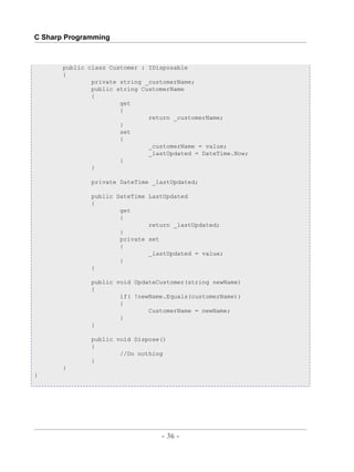 C Sharp Programming



       public class Customer : IDisposable
       {
               private string _customerName;
               public string CustomerName
               {
                       get
                       {
                               return _customerName;
                       }
                       set
                       {
                               _customerName = value;
                               _lastUpdated = DateTime.Now;
                       }
               }

              private DateTime _lastUpdated;

              public DateTime LastUpdated
              {
                      get
                      {
                              return _lastUpdated;
                      }
                      private set
                      {
                              _lastUpdated = value;
                      }
              }

              public void UpdateCustomer(string newName)
              {
                      if( !newName.Equals(customerName))
                      {
                              CustomerName = newName;
                      }
              }

              public void Dispose()
              {
                      //Do nothing
              }
       }
}




                                       - 36 -



                           by , XML to PDF XSL-FO Formatter
 