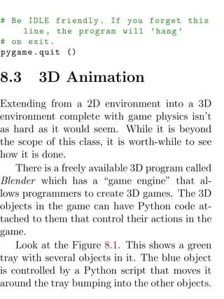 # Be IDLE friendly . If you forget this
    line , the program will ’ hang ’
# on exit .
pygame . quit ()


8.3     3D Animation
Extending from a 2D environment into a 3D
environment complete with game physics isn’t
as hard as it would seem. While it is beyond
the scope of this class, it is worth-while to see
how it is done.
    There is a freely available 3D program called
Blender which has a “game engine” that al-
lows programmers to create 3D games. The 3D
objects in the game can have Python code at-
tached to them that control their actions in the
game.
    Look at the Figure 8.1. This shows a green
tray with several objects in it. The blue object
is controlled by a Python script that moves it
around the tray bumping into the other objects.
 