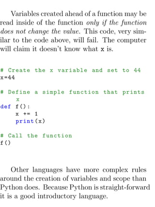 Variables created ahead of a function may be
read inside of the function only if the function
does not change the value. This code, very sim-
ilar to the code above, will fail. The computer
will claim it doesn’t know what x is.

# Create the x variable and set to 44
x =44

# Define a simple function that prints
    x
def f () :
    x += 1
    print ( x )

# Call the function
f ()



     Other languages have more complex rules
around the creation of variables and scope than
Python does. Because Python is straight-forward
it is a good introductory language.
 