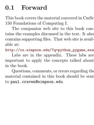 0.1     Forward
This book covers the material convered in CmSc
150 Foundations of Computing I.
    The companion web site to this book con-
tains the examples discussed in the text. It also
contains supporting ﬁles. That web site is avail-
able at:
http://cs.simpson.edu/?q=python_pygame_exam
    Labs are in the appendix. These labs are
important to apply the concepts talked about
in the book.
    Questions, comments, or errors regarding the
material contained in this book should be sent
to paul.craven@simpson.edu.
 
