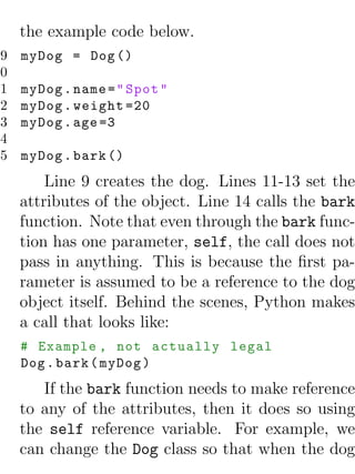 the example code below.
 9   myDog = Dog ()
10
11   myDog . name = " Spot "
12   myDog . weight =20
13   myDog . age =3
14
15   myDog . bark ()
         Line 9 creates the dog. Lines 11-13 set the
     attributes of the object. Line 14 calls the bark
     function. Note that even through the bark func-
     tion has one parameter, self, the call does not
     pass in anything. This is because the ﬁrst pa-
     rameter is assumed to be a reference to the dog
     object itself. Behind the scenes, Python makes
     a call that looks like:
     # Example , not actually legal
     Dog . bark ( myDog )
        If the bark function needs to make reference
     to any of the attributes, then it does so using
     the self reference variable. For example, we
     can change the Dog class so that when the dog
 