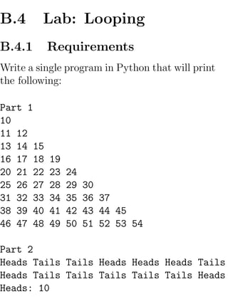 B.4      Lab: Looping
B.4.1      Requirements
Write a single program in Python that will print
the following:

Part 1
10
11 12
13 14 15
16 17 18   19
20 21 22   23   24
25 26 27   28   29   30
31 32 33   34   35   36 37
38 39 40   41   42   43 44 45
46 47 48   49   50   51 52 53 54

Part 2
Heads Tails Tails Heads Heads Heads Tails
Heads Tails Tails Tails Tails Tails Heads
Heads: 10
 