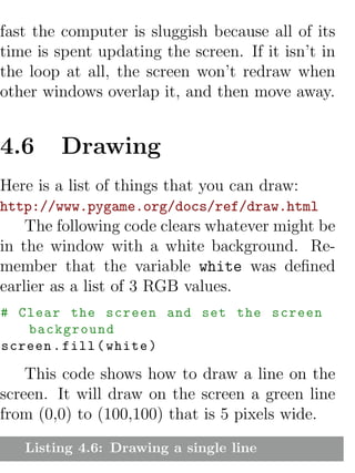 fast the computer is sluggish because all of its
time is spent updating the screen. If it isn’t in
the loop at all, the screen won’t redraw when
other windows overlap it, and then move away.


4.6     Drawing
Here is a list of things that you can draw:
http://www.pygame.org/docs/ref/draw.html
    The following code clears whatever might be
in the window with a white background. Re-
member that the variable white was deﬁned
earlier as a list of 3 RGB values.
# Clear the screen and set the screen
   background
screen . fill ( white )

    This code shows how to draw a line on the
screen. It will draw on the screen a green line
from (0,0) to (100,100) that is 5 pixels wide.
   Listing 4.6: Drawing a single line
 