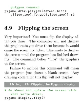 polygon command
pygame . draw . polygon ( screen , black
   ,[[100 ,100] ,[0 ,200] ,[200 ,200]] ,5)



4.9     Flipping the screen
Very important! You must ﬂip the display af-
ter you draw. The computer will not display
the graphics as you draw them because it would
cause the screen to ﬂicker. This waits to display
the screen until the program has ﬁnished draw-
ing. The command below “ﬂips” the graphics
to the screen.
    Failure to include this command will mean
the program just shows a blank screen. Any
drawing code after this ﬂip will not display.
   Listing 4.13: Flipping the Pygame display
# Go ahead and update the screen with
   what we ’ ve drawn .
pygame . display . flip ()
 