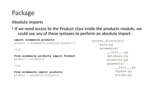 Package
Absolute imports
• If we need access to the Product class inside the products module, we
could use any of these syntaxes to perform an absolute import.
 