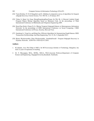 202 Computer Science & Information Technology (CS & IT)
[24] Varun Krishna, N. N. R. RangaSuri and G. Athithan,A comparative survey of algorithms for frequent
subgraph discovery, Current Science, Vol. 100, No. 2, 25 January 2011
[25] Yuhua Li Quan Lin Gang ZhongDongshengDuanYanan Jin Wei Bi, A Directed Labeled Graph
Frequent Pattern Mining Algorithm based on Minimum Code. In the proceedings of Third
International Conference on Multimedia and Ubiquitous Engineering 2009.
[26] Hsun-Ping Hsieh, Cheng-Te Li, Mining Temporal Subgraph Patterns in Heterogeneous Information
Networks: In the proceedings of IEEE International Conference on Social Computing / IEEE
International Conference on Privacy, Security, Risk and Trust.
[27] Jianzhong Li, Yong Liu, and Hong Gao, Efficient Algorithms for Summarizing Graph Patterns: IEEE
Transactions On Knowledge And Data Engineering, Vol. 23, No. 9, September 2011.
[28] Bianca Wackersreuther, Peter Wackersreuther, AnnahitaOswald : Frequent Subgraph Discovery in
Dynamic Networks, ACM 978-1-4503-0214-2 2010.
Authors
1. K.Lakshmi, Asst. Prof /Dept of MCA, Sir M.Visvesvaraya Institute of Technology, Bangalore, has
more 12 years of experience in teaching.
2. Dr. T. Meyyappan, M.Sc., M.Phil., M.B.A., Ph.D.,Associate Professor,Department of Computer
Science and Engineering, AlagappaUniversity,Karaikudi, Tamilnadu.
 