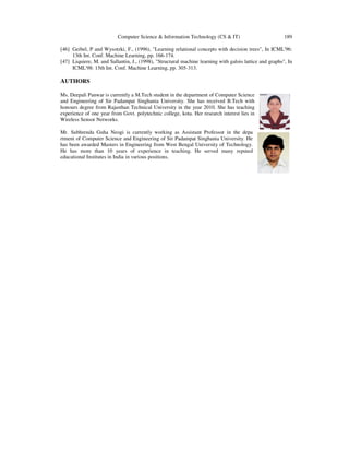 Computer Science & Information Technology (CS & IT) 189
[46] Geibel, P and Wysotzki, F., (1996), "Learning relational concepts with decision trees", In ICML'96:
13th Int. Conf. Machine Learning, pp. 166-174.
[47] Liquiere, M. and Sallantin, J., (1998), "Structural machine learning with galois lattice and graphs", In
ICML'98: 15th Int. Conf. Machine Learning, pp. 305-313.
AUTHORS
Ms. Deepali Panwar is currently a M.Tech student in the department of Computer Science
and Engineering of Sir Padampat Singhania University. She has received B.Tech with
honours degree from Rajasthan Technical University in the year 2010. She has teaching
experience of one year from Govt. polytechnic college, kota. Her research interest lies in
Wireless Sensor Networks.
Mr. Subhrendu Guha Neogi is currently working as Assistant Professor in the depa
rtment of Computer Science and Engineering of Sir Padampat Singhania University. He
has been awarded Masters in Engineering from West Bengal University of Technology.
He has more than 10 years of experience in teaching. He served many reputed
educational Institutes in India in various positions.
 
