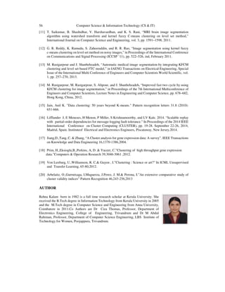 56 Computer Science & Information Technology (CS & IT)
[11] T. Saikumar, B. Shashidhar, V. Harshavardhan, and K. S. Rani, “MRI brain image segmentation
algorithm using watershed transform and kernel fuzzy C-means clustering on level set method,”
International Journal on Computer Science and Engineering, vol. 3, pp. 1591–1598, 2011.
[12] G. R. Reddy, K. Ramudu, S. Zaheeruddin, and R. R. Rao, “Image segmentation using kernel fuzzy
c-means clustering on level set method on noisy images,” in Proceedings of the International Conference
on Communications and Signal Processing (ICCSP ’11), pp. 522–526, ind, February 2011.
[13] M. Rastgarpour and J. Shanbehzadeh, “Automatic medical image segmentation by integrating KFCM
clustering and level set based FTC model,” in IAENG Transactions on Electrical Engineering, Special
Issue of the International Multi Conference of Engineers and Computer Scientists World Scientific, vol.
1, pp. 257–270, 2013.
[14] M. Rastgarpour, M. Rastgarpour, S. Alipour, and J. Shanbehzadeh, “Improved fast two cycle by using
KFCM clustering for image segmentation,” in Proceedings of the 7th International Multiconference of
Engineers and Computer Scientists, Lecture Notes in Engineering and Computer Science, pp. 678–682,
Hong Kong, China, 2012.
[15] Jain, Anil K. "Data clustering: 50 years beyond K-means." Pattern recognition letters 31.8 (2010):
651-666.
[16] Lifflander J, E Meneses, H Menon, P Miller, S Krishnamoorthy, and LV Kale. 2014. “Scalable replay
with partial-order dependencies for message-logging fault tolerance.” In Proceedings of the 2014 IEEE
International Conference on Cluster Computing (CLUSTER), pp. 19-28. September 22-26, 2014,
Madrid, Spain. Instituteof Electrical and Electronics Engineers, Piscataway, New Jersey,2014.
[17] Jiang,D.,Tang, C. & Zhang, “A Cluster analysis for gene expression data: A survey”. IEEE Transactions
on Knowledge and Data Engineering 16,1370-1386,2004.
[18] Prim, H.,Eksioglu,B.,Perkins, A, D. & Yuceer, C.”Clustering of high throughput gene expression
data.”Computers & Operation Research 39,3046-3061 ,2012.
[19] Von Luxburg, U.,Williamson, R. C.& Guyon , I.”Clustering : Science or art?” In ICML Unsupervised
and Transfer Learning, 65-80,2012.
[20] Arbelaitz, O.,Gurrutxaga, I.Muguerza, J.Perez, J. M.& Perona, I.”An extensive comparative study of
cluster validity indices” Pattern Recognition 46,243-256,2013
AUTHOR
Rehna Kalam born in 1982 is a full time research scholar at Kerala University. She
received the B.Tech degree in Information Technology from Kerala University in 2005
and the M.Tech degree in Computer Science and Engineering from Anna University,
Coimbatore in 2011.Co Authors are Dr Ciza Thomas, Professor, Department of
Electronics Engineering, College of Engineering, Trivandrum and Dr M Abdul
Rahiman, Professor, Department of Computer Science Engineering, LBS Institute of
Technology for Women, Poojappura, Trivandrum.
 
