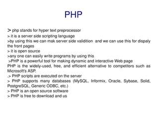 PHP >  php stands for hyper text preprocessor > it is a server side scripting language  >by using this we can mak server side validition  and we can use this for dispaly the front pages > it is open source >any one can easily write programs by using this >PHP is a powerful tool for making dynamic and interactive Web page PHP is the widely-used, free, and efficient alternative to competitors such as Microsoft's ASP. .> PHP scripts are executed on the server > PHP supports many databases (MySQL, Informix, Oracle, Sybase, Solid, PostgreSQL, Generic ODBC, etc.) > PHP is an open source software > PHP is free to download and us 