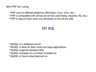 Why PHP we r using  * PHP runs on different platforms (Windows, Linux, Unix, etc.) * PHP is compatible with almost all servers used today (Apache, IIS, etc.) * PHP is easy to learn and runs efficiently on the server side MY SQL * MySQL is a database server * MySQL is ideal for both small and large applications * MySQL supports standard SQL * MySQL compiles on a number of platforms * MySQL is free to download and us 