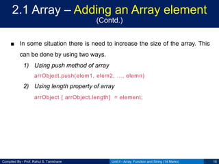 Compiled By - Prof. Rahul S. Tamkhane
2.1 Array – Adding an Array element
(Contd.)
■ In some situation there is need to increase the size of the array. This
can be done by using two ways.
1) Using push method of array
arrObject.push(elem1, elem2, …, elemn)
2) Using length property of array
arrObject [ arrObject.length] = element;
Unit II - Array, Function and String (14 Marks) 16
 