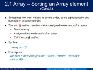 Compiled By - Prof. Rahul S. Tamkhane
2.1 Array – Sorting an Array element
(Contd.)
■ Sometimes we want values in sorted order, string alphabetically and
numbers in ascending order.
■ The sort () method reorders values assigned to elements of an array.
– Declare array
– Assign values to elements of an array
– Call the sort() method
■ Syntax
array.sort()
■ Examples
var cars = new Array("Audi", "Volvo", "BMW", "Tavera");
cars.sort();
Unit II - Array, Function and String (14 Marks) 19
 