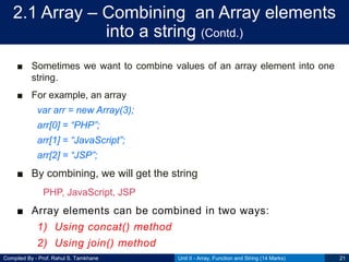 Compiled By - Prof. Rahul S. Tamkhane
2.1 Array – Combining an Array elements
into a string (Contd.)
■ Sometimes we want to combine values of an array element into one
string.
■ For example, an array
var arr = new Array(3);
arr[0] = “PHP”;
arr[1] = “JavaScript”;
arr[2] = “JSP”;
■ By combining, we will get the string
PHP, JavaScript, JSP
■ Array elements can be combined in two ways:
1) Using concat() method
2) Using join() method
Unit II - Array, Function and String (14 Marks) 21
 