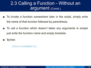 Compiled By - Prof. Rahul S. Tamkhane
2.3 Calling a Function - Without an
argument (Contd.)
■ To invoke a function somewhere later in the script, simply write
the name of that function followed by parenthesis.
■ To call a function which doesn‟t takes any arguments is simple
just write the function name and empty brackets.
■ Syntax
functionName();
Unit II - Array, Function and String (14 Marks) 46
 