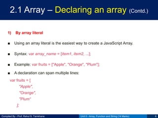 Compiled By - Prof. Rahul S. Tamkhane
2.1 Array – Declaring an array (Contd.)
1) By array literal
■ Using an array literal is the easiest way to create a JavaScript Array.
■ Syntax: var array_name = [item1, item2, ...];
■ Example: var fruits = ["Apple", "Orange", "Plum"];
■ A declaration can span multiple lines:
var fruits = [
"Apple",
"Orange",
"Plum“
];
Unit II - Array, Function and String (14 Marks) 6
 