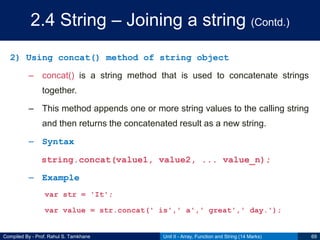 Compiled By - Prof. Rahul S. Tamkhane
2.4 String – Joining a string (Contd.)
2) Using concat() method of string object
– concat() is a string method that is used to concatenate strings
together.
– This method appends one or more string values to the calling string
and then returns the concatenated result as a new string.
– Syntax
string.concat(value1, value2, ... value_n);
– Example
var str = 'It';
var value = str.concat(' is',' a',' great',' day.');
Unit II - Array, Function and String (14 Marks) 69
 