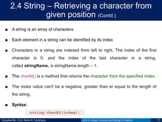 Compiled By - Prof. Rahul S. Tamkhane
2.4 String – Retrieving a character from
given position (Contd.)
■ A string is an array of characters.
■ Each element in a string can be identified by its index
■ Characters in a string are indexed from left to right. The index of the first
character is 0, and the index of the last character in a string,
called stringName, is stringName.length – 1.
■ The charAt() is a method that returns the character from the specified index.
■ The index value can't be a negative, greater than or equal to the length of
the string.
■ Syntax:
Unit II - Array, Function and String (14 Marks) 71
string.charAt(index);
 