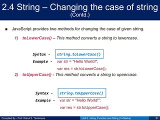 Compiled By - Prof. Rahul S. Tamkhane
2.4 String – Changing the case of string
(Contd.)
■ JavaScript provides two methods for changing the case of given string.
1) toLowerCase() – This method converts a string to lowercase.
2) toUpperCase() - This method converts a string to upeercase.
Unit II - Array, Function and String (14 Marks) 91
Syntax - string.toLowerCase()
Example - var str = "Hello World!";
var res = str.toLowerCase();
Syntax - string.toUpperCase()
Example - var str = "Hello World!";
var res = str.toUpperCase();
 