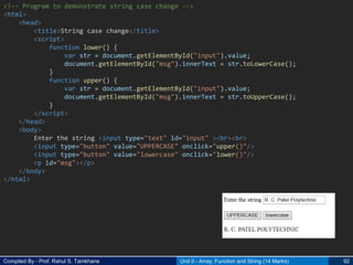 Compiled By - Prof. Rahul S. Tamkhane Unit II - Array, Function and String (14 Marks) 92
<!-- Program to demonstrate string case change -->
<html>
<head>
<title>String case change</title>
<script>
function lower() {
var str = document.getElementById("input").value;
document.getElementById("msg").innerText = str.toLowerCase();
}
function upper() {
var str = document.getElementById("input").value;
document.getElementById("msg").innerText = str.toUpperCase();
}
</script>
</head>
<body>
Enter the string <input type="text" id="input" ><br><br>
<input type="button" value="UPPERCASE" onclick="upper()"/>
<input type="button" value="lowercase" onclick="lower()"/>
<p id="msg"></p>
</body>
</html>
 