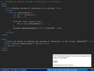 Compiled By - Prof. Rahul S. Tamkhane Unit II - Array, Function and String (14 Marks) 95
<!-- Program to display unicode of characters in a string -->
<html>
<head>
<title>Display unicode of characters in a string</title>
<script>
function myFunction() {
var str = "JAVASCRIPT";
var txt = "";
for(i=0; i<str.length; i++) {
txt += str.charCodeAt(i) + " ";
}
document.getElementById("info").innerHTML = txt;
}
</script>
</head>
<body>
<p>Click the button to display the unicode of characters in the string "JAVASCRIPT".</p>
<button onclick="myFunction()">Try it</button>
<p id="info"></p>
</body>
</html>
 