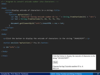 Compiled By - Prof. Rahul S. Tamkhane Unit II - Array, Function and String (14 Marks) 97
<!-- Program to convert unicode number into characters -->
<html>
<head>
<title>Display unicode of characters in a string</title>
<script>
function myFunction() {
var res = "Charcter having Unicode number 65 is: " + String.fromCharCode(65) + "<br>";
var txt = String.fromCharCode(72, 69, 76, 76, 79);
document.getElementById("info").innerHTML = res + txt;
}
</script>
</head>
<body>
<p>Click the button to display the unicode of characters in the string "JAVASCRIPT".</p>
<button onclick="myFunction()">Try it</button>
<p id="info"></p>
</body>
</html>
 