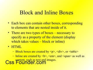 Block and Inline Boxes
• Each box can contain other boxes, corresponding
to elements that are nested inside of it.
• There are two types of boxes – necessary to
specify as a property of the element (display
which takes values – block or inline)
• HTML
– Block boxes are created by <p>, <div>, or <table>
– Inline are created by <b>, <em>, and <span> as well as
content, such as text and images.
Css Founder.com
 