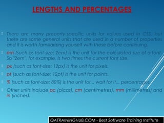 LENGTHS AND PERCENTAGES
 There are many property-specific units for values used in CSS, but
there are some general units that are used in a number of properties
and it is worth familiarizing yourself with these before continuing.
 em (such as font-size: 2em) is the unit for the calculated size of a font.
So "2em", for example, is two times the current font size.
 px (such as font-size: 12px) is the unit for pixels.
 pt (such as font-size: 12pt) is the unit for points.
 % (such as font-size: 80%) is the unit for... wait for it... percentages.
 Other units include pc (picas), cm (centimetres), mm (millimetres) and
in (inches).
QATRAININGHUB.COM - Best Software Training Institute
 