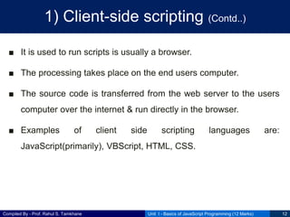 Compiled By - Prof. Rahul S. Tamkhane
1) Client-side scripting (Contd..)
■ It is used to run scripts is usually a browser.
■ The processing takes place on the end users computer.
■ The source code is transferred from the web server to the users
computer over the internet & run directly in the browser.
■ Examples of client side scripting languages are:
JavaScript(primarily), VBScript, HTML, CSS.
Unit I - Basics of JavaScript Programming (12 Marks) 12
 