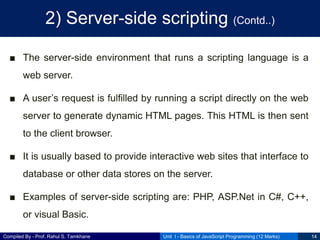 Compiled By - Prof. Rahul S. Tamkhane
2) Server-side scripting (Contd..)
■ The server-side environment that runs a scripting language is a
web server.
■ A user’s request is fulfilled by running a script directly on the web
server to generate dynamic HTML pages. This HTML is then sent
to the client browser.
■ It is usually based to provide interactive web sites that interface to
database or other data stores on the server.
■ Examples of server-side scripting are: PHP, ASP.Net in C#, C++,
or visual Basic.
Unit I - Basics of JavaScript Programming (12 Marks) 14
 