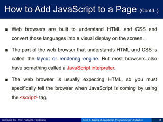Compiled By - Prof. Rahul S. Tamkhane
How to Add JavaScript to a Page (Contd..)
■ Web browsers are built to understand HTML and CSS and
convert those languages into a visual display on the screen.
■ The part of the web browser that understands HTML and CSS is
called the layout or rendering engine. But most browsers also
have something called a JavaScript interpreter.
■ The web browser is usually expecting HTML, so you must
specifically tell the browser when JavaScript is coming by using
the <script> tag.
Unit I - Basics of JavaScript Programming (12 Marks) 17
 