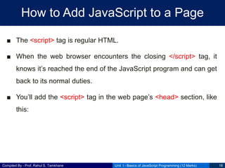 Compiled By - Prof. Rahul S. Tamkhane
How to Add JavaScript to a Page
■ The <script> tag is regular HTML.
■ When the web browser encounters the closing </script> tag, it
knows it’s reached the end of the JavaScript program and can get
back to its normal duties.
■ You’ll add the <script> tag in the web page’s <head> section, like
this:
Unit I - Basics of JavaScript Programming (12 Marks) 18
 