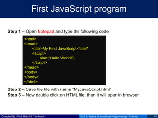 Compiled By - Prof. Rahul S. Tamkhane
First JavaScript program
Step 1 – Open Notepad and type the following code
Step 2 – Save the file with name “MyJavaScript.html”
Step 3 – Now double click on HTML file, then it will open in browser
Unit I - Basics of JavaScript Programming (12 Marks) 19
<html>
<head>
<title>My First JavaScript</title?
<script>
alert(“Hello World!”);
</script>
</head>
<body>
</body>
</html>
 