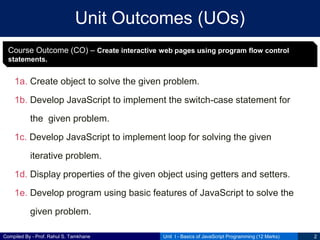 Compiled By - Prof. Rahul S. Tamkhane
Unit Outcomes (UOs)
1a. Create object to solve the given problem.
1b. Develop JavaScript to implement the switch-case statement for
the given problem.
1c. Develop JavaScript to implement loop for solving the given
iterative problem.
1d. Display properties of the given object using getters and setters.
1e. Develop program using basic features of JavaScript to solve the
given problem.
Unit I - Basics of JavaScript Programming (12 Marks) 2
Course Outcome (CO) – Create interactive web pages using program flow control
statements.
 