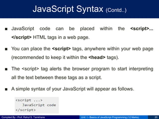 Compiled By - Prof. Rahul S. Tamkhane
JavaScript Syntax (Contd..)
■ JavaScript code can be placed within the <script>...
</script> HTML tags in a web page.
■ You can place the <script> tags, anywhere within your web page
(recommended to keep it within the <head> tags).
■ The <script> tag alerts the browser program to start interpreting
all the text between these tags as a script.
■ A simple syntax of your JavaScript will appear as follows.
Unit I - Basics of JavaScript Programming (12 Marks) 20
 