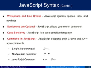 Compiled By - Prof. Rahul S. Tamkhane
JavaScript Syntax (Contd..)
■ Whitespace and Line Breaks - JavaScript ignores spaces, tabs, and
newlines
■ Semicolons are Optional – JavaScript allows you to omit semicolon
■ Case Sensitivity - JavaScript is a case-sensitive language.
■ Comments in JavaScript - JavaScript supports both C-style and C++-
style comments
– Single line comment //-----
– Multiple line comment /* */
– JavaScript Comment <!-- //-->
Unit I - Basics of JavaScript Programming (12 Marks) 22
 