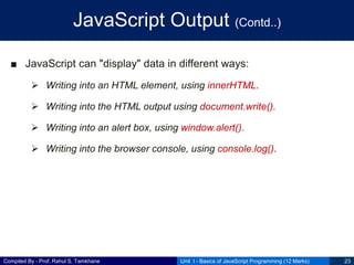 Compiled By - Prof. Rahul S. Tamkhane
JavaScript Output (Contd..)
■ JavaScript can "display" data in different ways:
 Writing into an HTML element, using innerHTML.
 Writing into the HTML output using document.write().
 Writing into an alert box, using window.alert().
 Writing into the browser console, using console.log().
Unit I - Basics of JavaScript Programming (12 Marks) 23
 