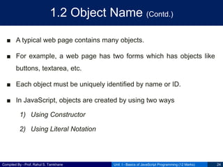Compiled By - Prof. Rahul S. Tamkhane
1.2 Object Name (Contd.)
■ A typical web page contains many objects.
■ For example, a web page has two forms which has objects like
buttons, textarea, etc.
■ Each object must be uniquely identified by name or ID.
■ In JavaScript, objects are created by using two ways
1) Using Constructor
2) Using Literal Notation
Unit I - Basics of JavaScript Programming (12 Marks) 24
 