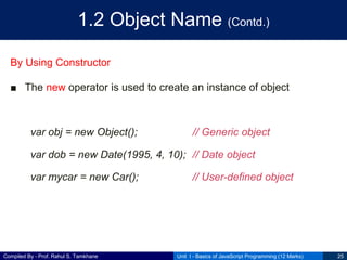 Compiled By - Prof. Rahul S. Tamkhane
1.2 Object Name (Contd.)
By Using Constructor
■ The new operator is used to create an instance of object
var obj = new Object(); // Generic object
var dob = new Date(1995, 4, 10); // Date object
var mycar = new Car(); // User-defined object
Unit I - Basics of JavaScript Programming (12 Marks) 25
 