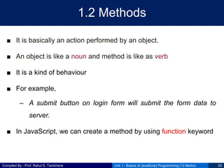 Compiled By - Prof. Rahul S. Tamkhane
1.2 Methods
■ It is basically an action performed by an object.
■ An object is like a noun and method is like as verb
■ It is a kind of behaviour
■ For example,
– A submit button on login form will submit the form data to
server.
■ In JavaScript, we can create a method by using function keyword
Unit I - Basics of JavaScript Programming (12 Marks) 28
 