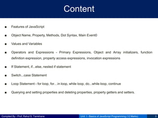 Compiled By - Prof. Rahul S. Tamkhane
Content
■ Features of JavaScript
■ Object Name, Property, Methods, Dot Syntax, Main Event0
■ Values and Variables
■ Operators and Expressions - Primary Expressions, Object and Array initializers, function
definition expression, property access expressions, invocation expressions
■ If Statement, if...else, nested if statement
■ Switch...case Statement
■ Loop Statement - for loop, for…in loop, while loop, do...while loop, continue
■ Querying and setting properties and deleting properties, property getters and setters.
Unit I - Basics of JavaScript Programming (12 Marks) 3
 