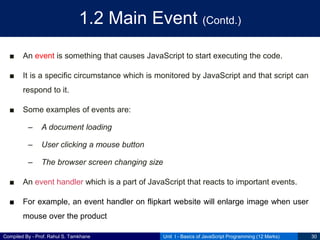 Compiled By - Prof. Rahul S. Tamkhane
1.2 Main Event (Contd.)
■ An event is something that causes JavaScript to start executing the code.
■ It is a specific circumstance which is monitored by JavaScript and that script can
respond to it.
■ Some examples of events are:
– A document loading
– User clicking a mouse button
– The browser screen changing size
■ An event handler which is a part of JavaScript that reacts to important events.
■ For example, an event handler on flipkart website will enlarge image when user
mouse over the product
Unit I - Basics of JavaScript Programming (12 Marks) 30
 